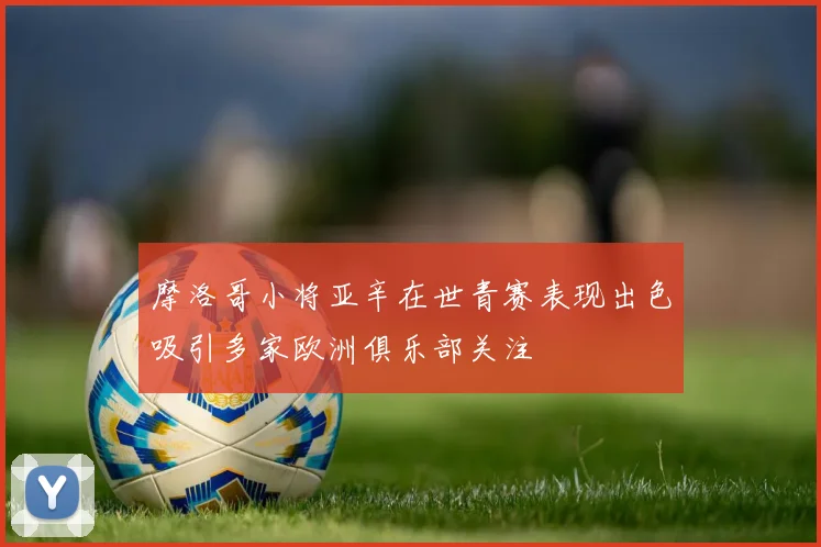 摩洛哥小将亚辛在世青赛表现出色吸引多家欧洲俱乐部关注