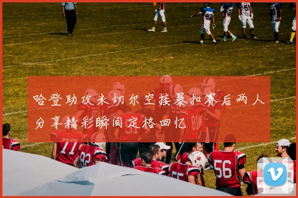 哈登助攻米切尔空接暴扣赛后两人分享精彩瞬间定格回忆