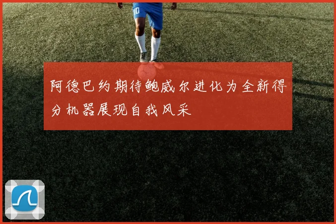 阿德巴约期待鲍威尔进化为全新得分机器展现自我风采