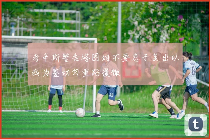 考辛斯警告塔图姆不要急于复出以我为鉴切勿重蹈覆辙
