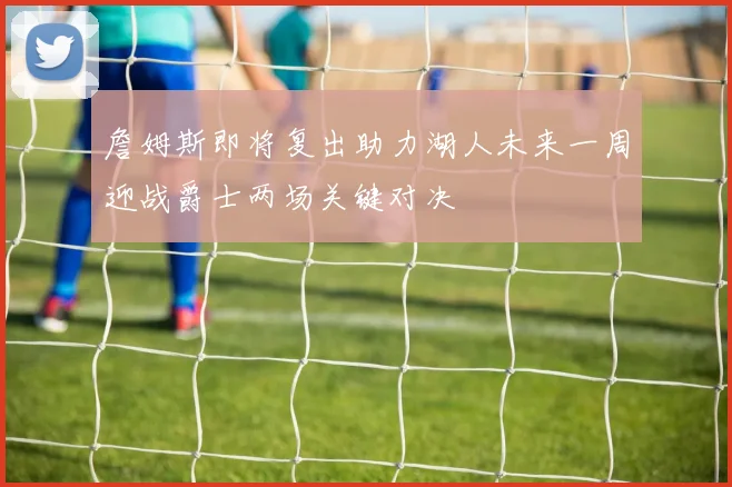 詹姆斯即将复出助力湖人未来一周迎战爵士两场关键对决