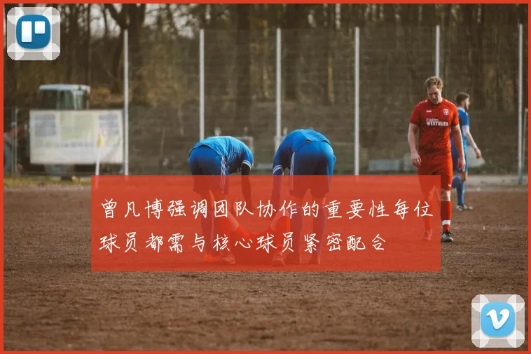 曾凡博强调团队协作的重要性每位球员都需与核心球员紧密配合