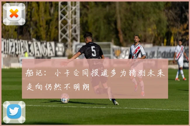 船记：小卡合同报道多为猜测未来走向仍然不明朗