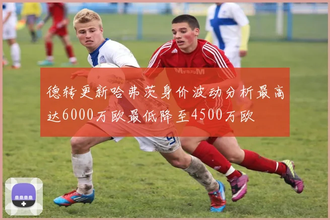 德转更新哈弗茨身价波动分析最高达6000万欧最低降至4500万欧