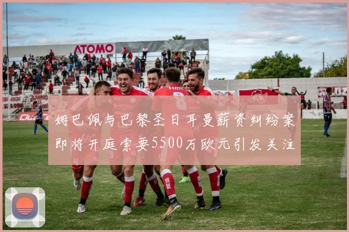 姆巴佩与巴黎圣日耳曼薪资纠纷案即将开庭索要5500万欧元引发关注