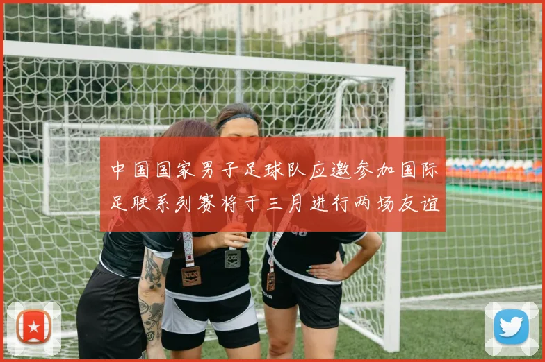 中国国家男子足球队应邀参加国际足联系列赛将于三月进行两场友谊赛