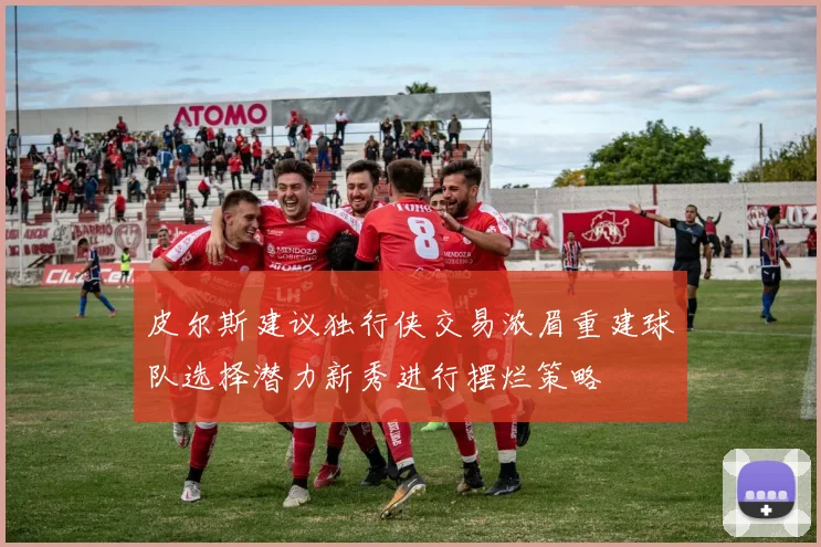 皮尔斯建议独行侠交易浓眉重建球队选择潜力新秀进行摆烂策略