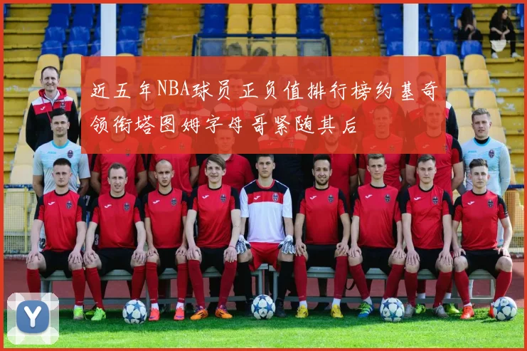 近五年NBA球员正负值排行榜约基奇领衔塔图姆字母哥紧随其后