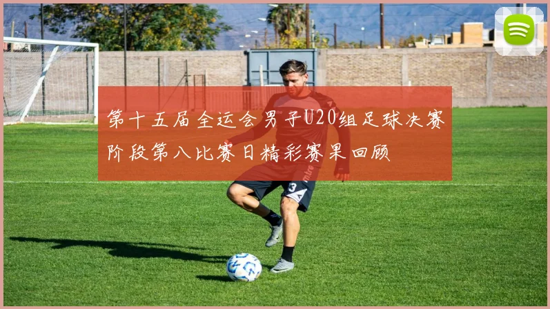 第十五届全运会男子U20组足球决赛阶段第八比赛日精彩赛果回顾