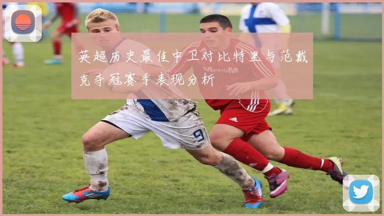 英超历史最佳中卫对比特里与范戴克夺冠赛季表现分析