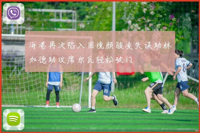 海港再次陷入困境颜骏凌失误助林加德助攻席尔瓦轻松破门
