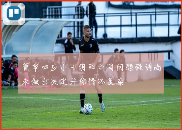 萧华回应小卡阴阳合同问题强调尚未做出决定并称情况复杂