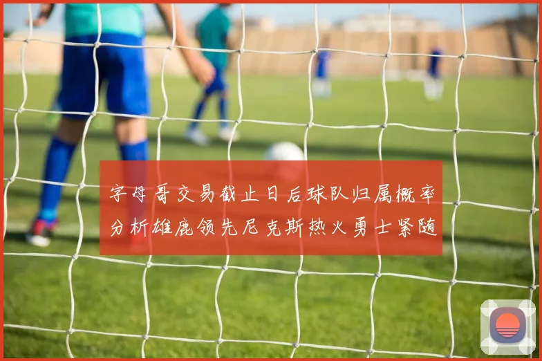字母哥交易截止日后球队归属概率分析雄鹿领先尼克斯热火勇士紧随其后