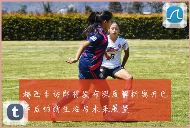 梅西专访即将发布深度解析离开巴萨后的新生活与未来展望