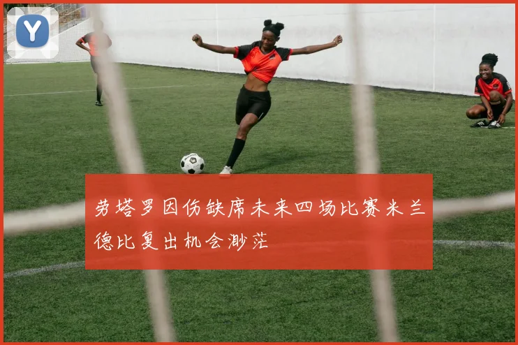 劳塔罗因伤缺席未来四场比赛米兰德比复出机会渺茫