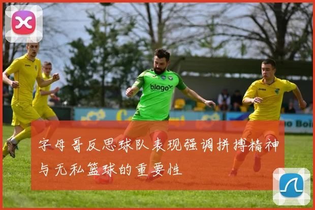 字母哥反思球队表现强调拼搏精神与无私篮球的重要性