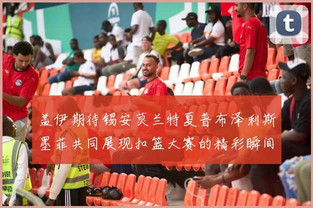 盖伊期待锡安莫兰特夏普布泽利斯墨菲共同展现扣篮大赛的精彩瞬间