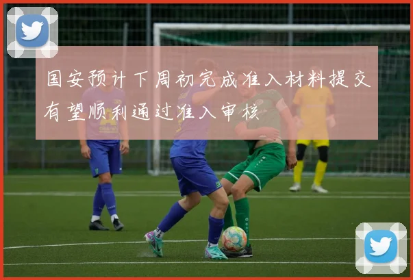 国安预计下周初完成准入材料提交有望顺利通过准入审核