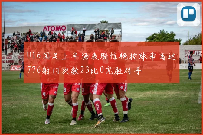 U16国足上半场表现惊艳控球率高达776射门次数23比0完胜对手