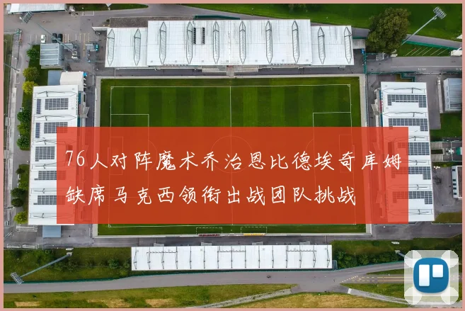 76人对阵魔术乔治恩比德埃奇库姆缺席马克西领衔出战团队挑战