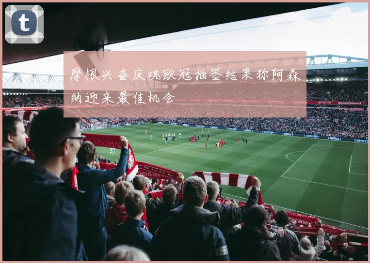 摩根兴奋庆祝欧冠抽签结果称阿森纳迎来最佳机会
