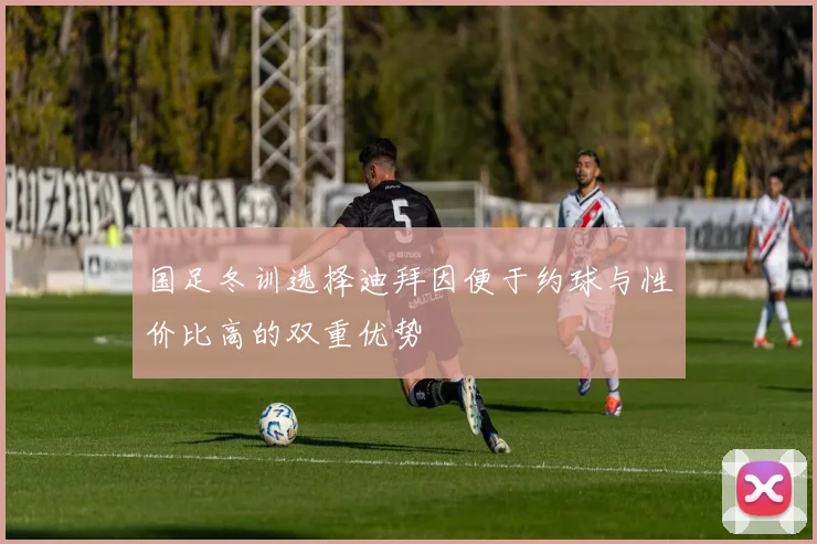 国足冬训选择迪拜因便于约球与性价比高的双重优势