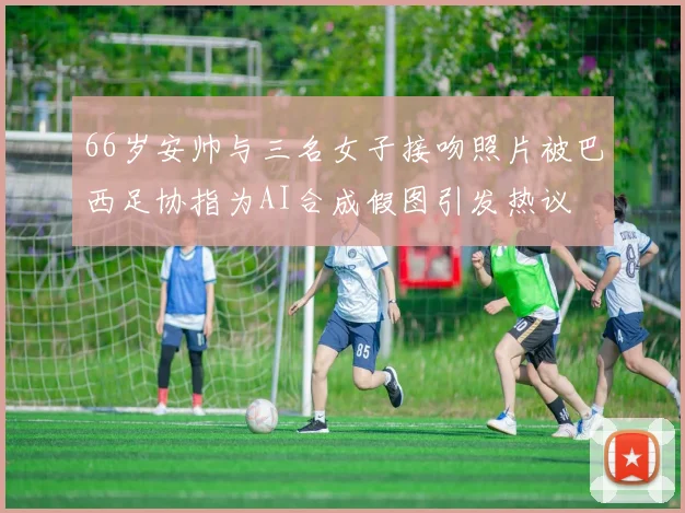 66岁安帅与三名女子接吻照片被巴西足协指为AI合成假图引发热议